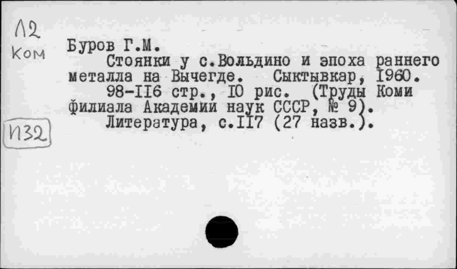 ﻿Л2.
Ком БУРОВ Г>М>
Стоянки у с.Вольдино и эпоха раннего металла на Вычегде. Сыктывкар, I960.
98-116 стр., 10 рис. (Труды Коми филиала Академии наук СССР, N°. 9).
\ Литература, с.117 (27 назв.).